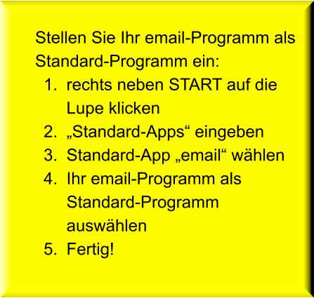 Stellen Sie Ihr email-Programm als Standard-Programm ein: 	1.	rechts neben START auf die Lupe klicken 	2.	„Standard-Apps“ eingeben 	3.	Standard-App „email“ wählen 	4.	Ihr email-Programm als Standard-Programm auswählen 	5.	Fertig!